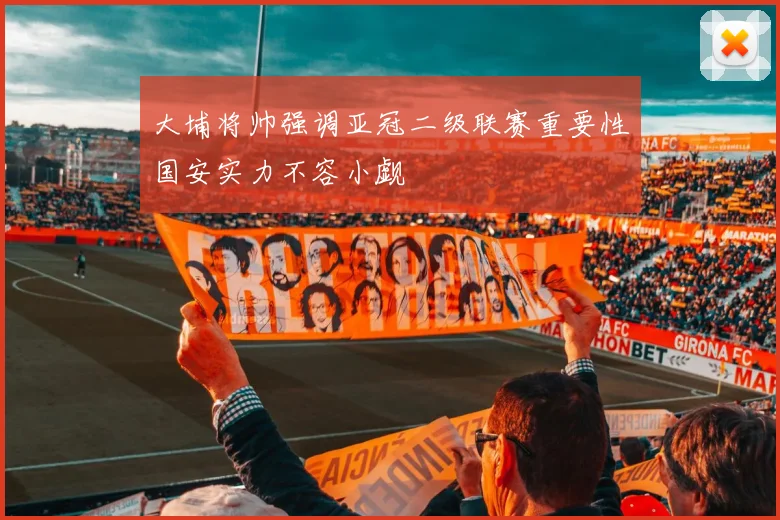 大埔将帅强调亚冠二级联赛重要性国安实力不容小觑