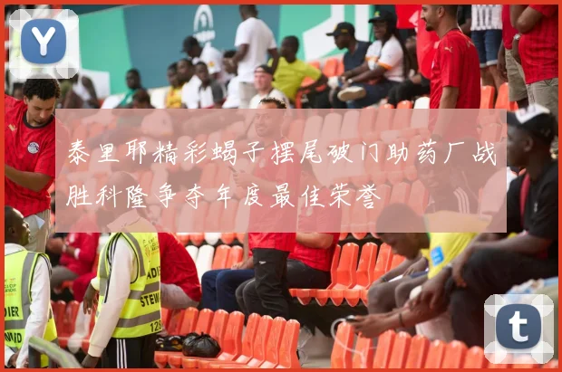 泰里耶精彩蝎子摆尾破门助药厂战胜科隆争夺年度最佳荣誉