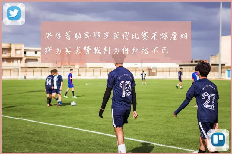 字母哥助蒂耶罗获得比赛用球詹姆斯为其点赞裁判为何纠结不已