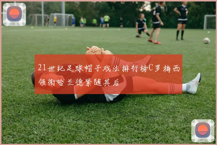 21世纪足球帽子戏法排行榜C罗梅西领衔哈兰德紧随其后