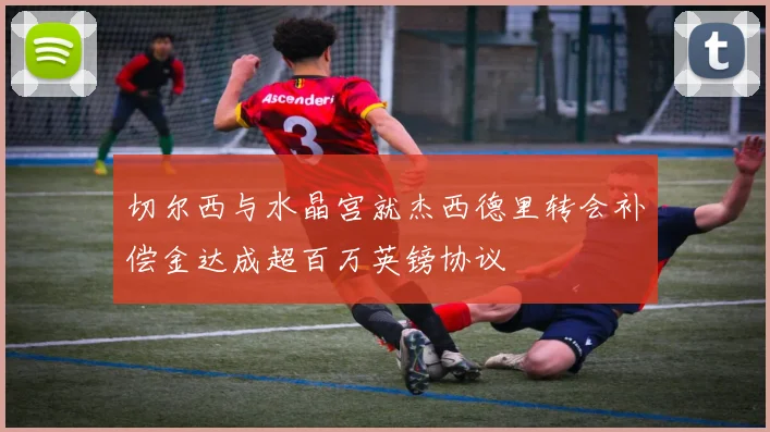 切尔西与水晶宫就杰西德里转会补偿金达成超百万英镑协议