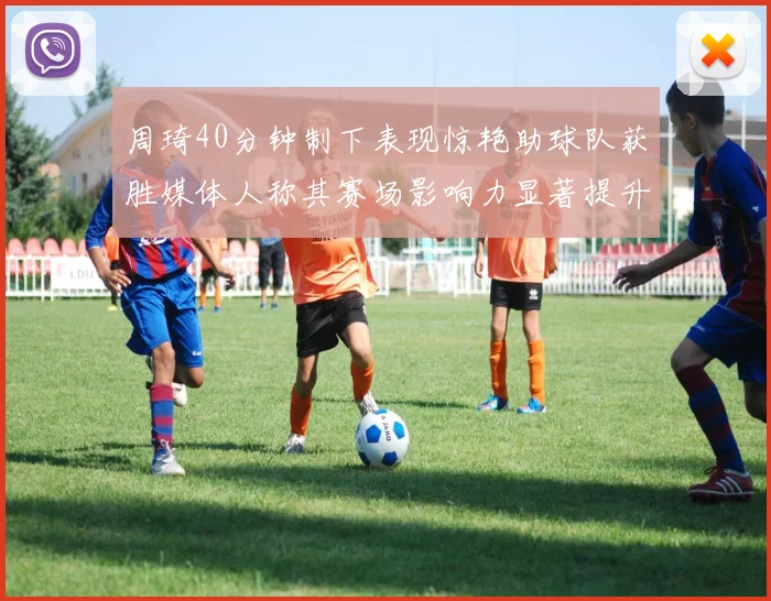 周琦40分钟制下表现惊艳助球队获胜媒体人称其赛场影响力显著提升