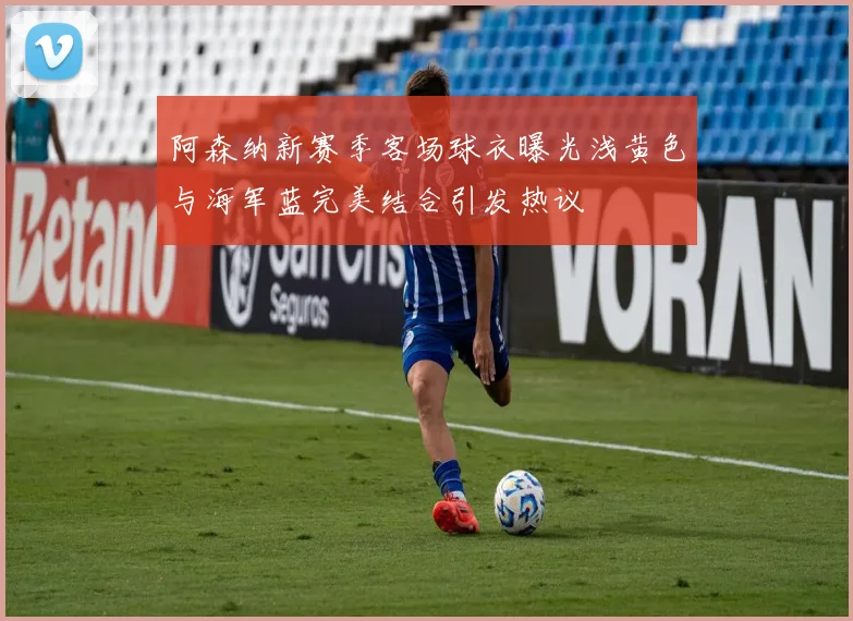 阿森纳新赛季客场球衣曝光浅黄色与海军蓝完美结合引发热议