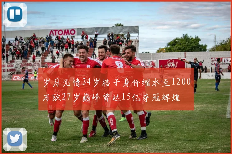 岁月无情34岁格子身价缩水至1200万欧27岁巅峰曾达15亿夺冠辉煌