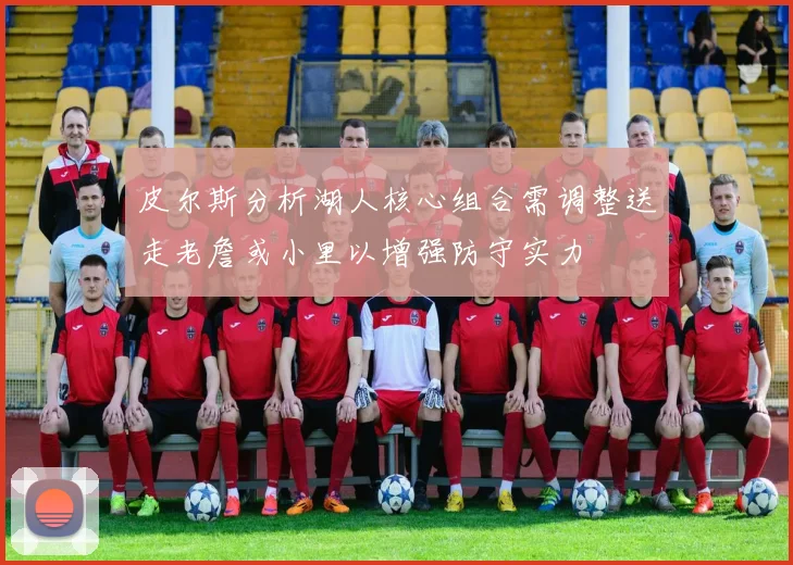 皮尔斯分析湖人核心组合需调整送走老詹或小里以增强防守实力