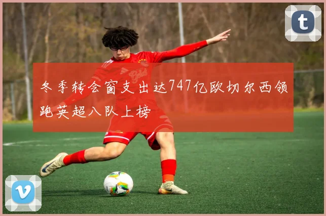 冬季转会窗支出达747亿欧切尔西领跑英超八队上榜