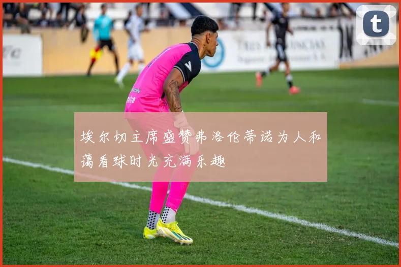 埃尔切主席盛赞弗洛伦蒂诺为人和蔼看球时光充满乐趣