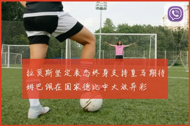 拉莫斯坚定表态终身支持皇马期待姆巴佩在国家德比中大放异彩