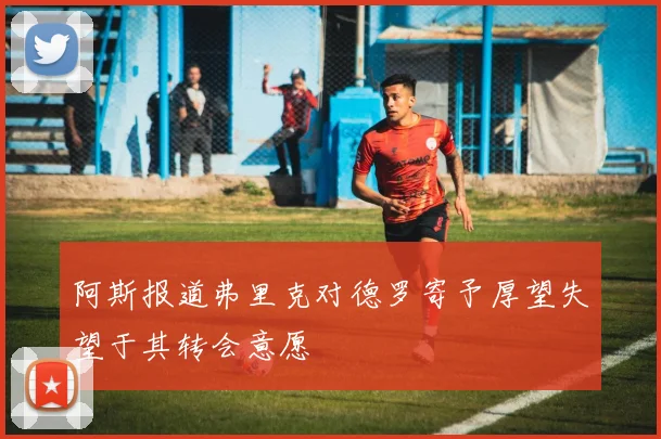 阿斯报道弗里克对德罗寄予厚望失望于其转会意愿