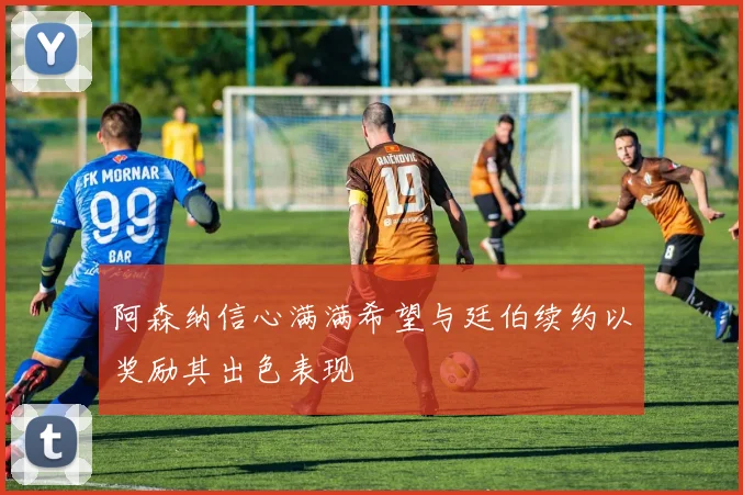 阿森纳信心满满希望与廷伯续约以奖励其出色表现