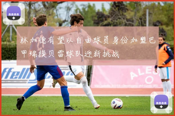 林加德有望以自由球员身份加盟巴甲瑞模贝雷球队迎新挑战