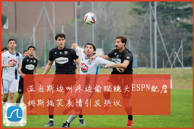 亚当斯边叫疼边偷瞄镜头ESPN配詹姆斯搞笑表情引发热议