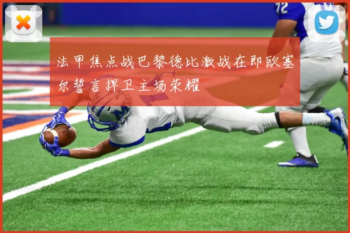 法甲焦点战巴黎德比激战在即欧塞尔誓言捍卫主场荣耀