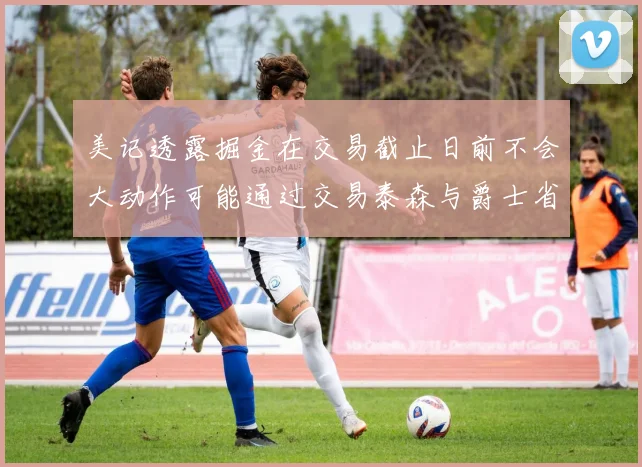 美记透露掘金在交易截止日前不会大动作可能通过交易泰森与爵士省钱