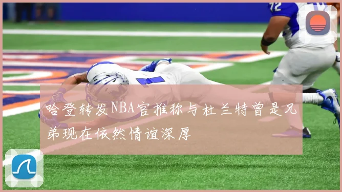 哈登转发NBA官推称与杜兰特曾是兄弟现在依然情谊深厚