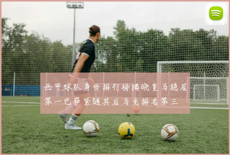 西甲球队身价排行榜揭晓皇马稳居第一巴萨紧随其后马竞排名第三