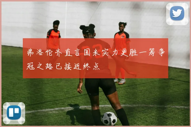 弗洛伦齐直言国米实力更胜一筹争冠之路已接近终点