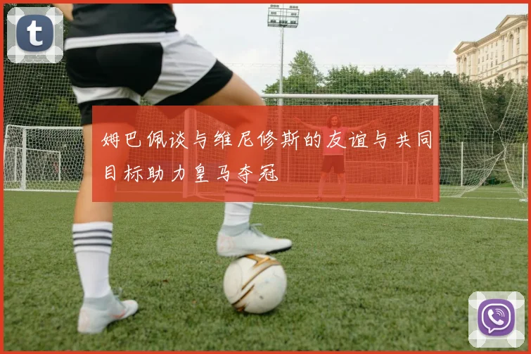 姆巴佩谈与维尼修斯的友谊与共同目标助力皇马夺冠