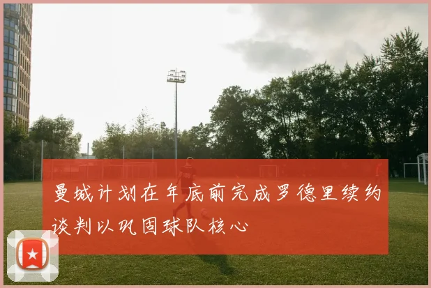 曼城计划在年底前完成罗德里续约谈判以巩固球队核心