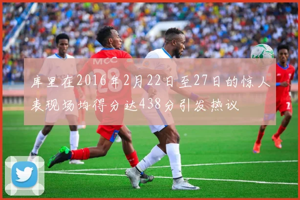 库里在2016年2月22日至27日的惊人表现场均得分达438分引发热议