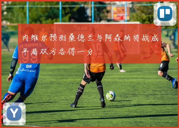 内维尔预测桑德兰与阿森纳将战成平局双方各得一分