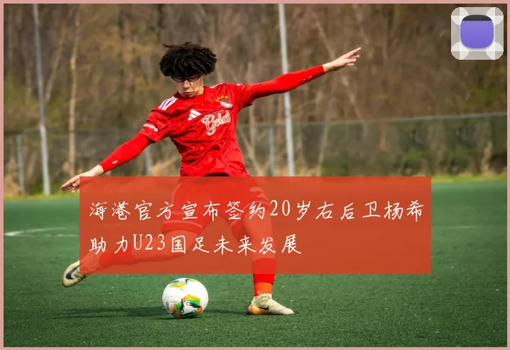 海港官方宣布签约20岁右后卫杨希助力U23国足未来发展