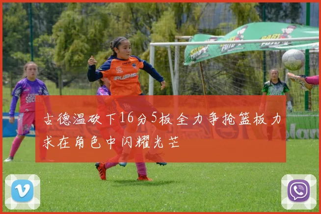 古德温砍下16分5板全力争抢篮板力求在角色中闪耀光芒