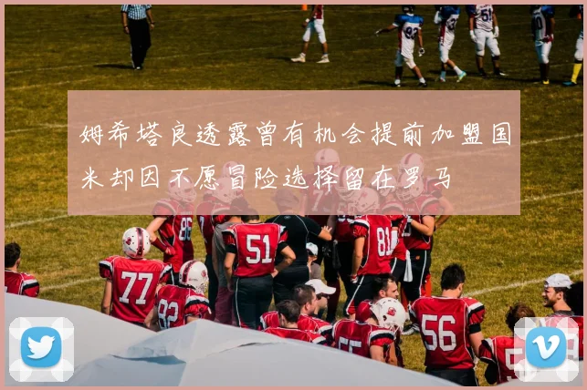 姆希塔良透露曾有机会提前加盟国米却因不愿冒险选择留在罗马