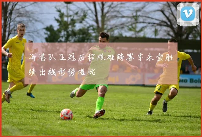 海港队亚冠历程艰难跨赛季未尝胜绩出线形势堪忧