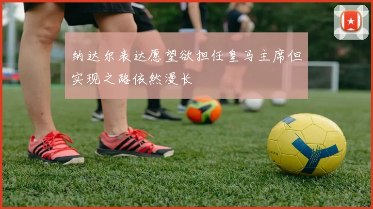 纳达尔表达愿望欲担任皇马主席但实现之路依然漫长