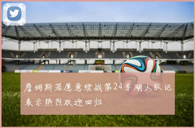 詹姆斯若愿意续战第24季湖人队记表示热烈欢迎回归