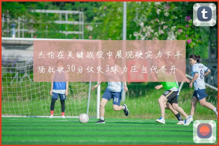 杰伦在关键战役中展现硬实力下半场狂砍30分仅失3球力压当代乔丹